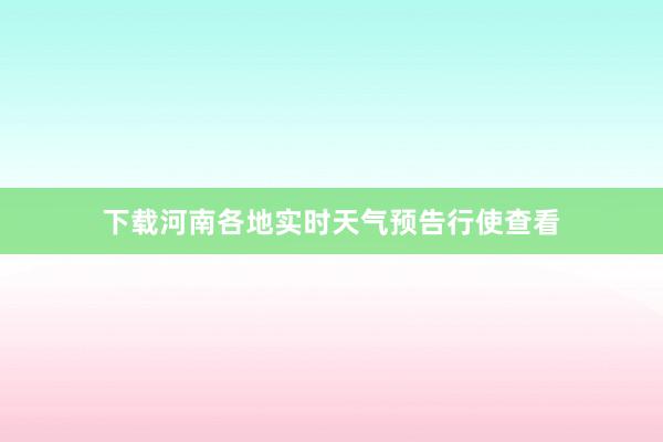 下载河南各地实时天气预告行使查看